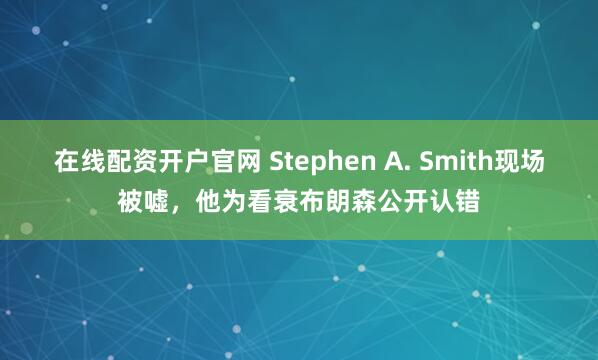 在线配资开户官网 Stephen A. Smith现场被嘘,他为看衰布朗森公开认错