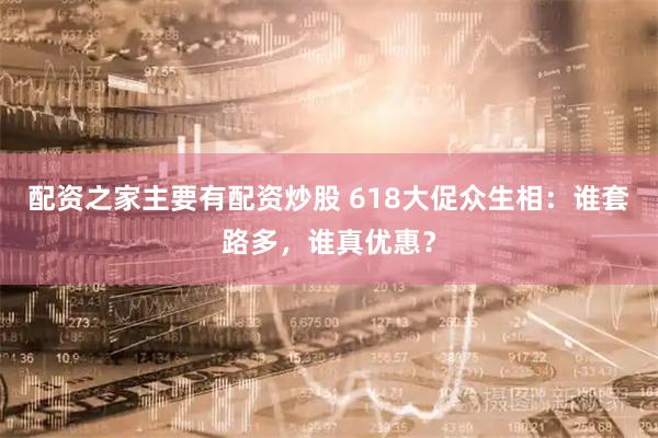 配资之家主要有配资炒股 618大促众生相：谁套路多，谁真优惠？