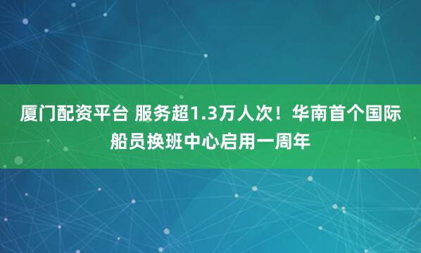 厦门配资平台 服务超1.3万人次！华南首个国际船员换班中心启用一周年