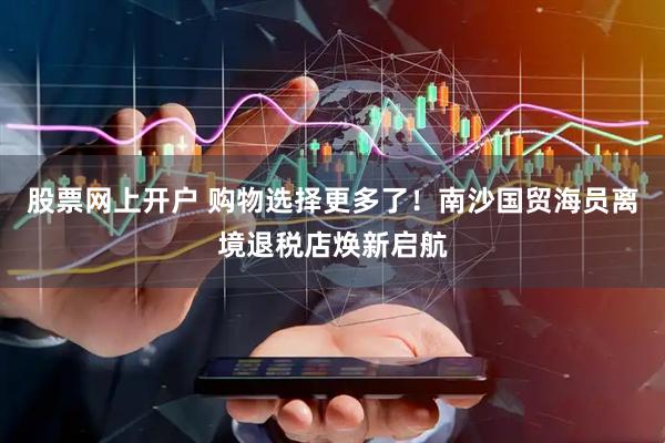 股票网上开户 购物选择更多了！南沙国贸海员离境退税店焕新启航
